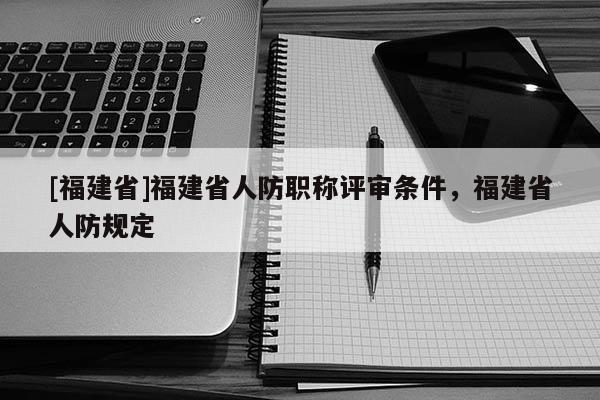 [福建省]福建省人防職稱評(píng)審條件，福建省人防規(guī)定