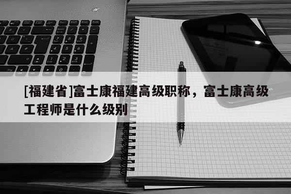 [福建省]富士康福建高級(jí)職稱，富士康高級(jí)工程師是什么級(jí)別