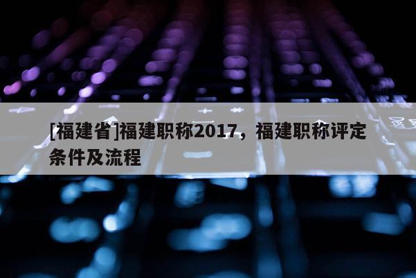 [福建省]福建職稱2017，福建職稱評定條件及流程