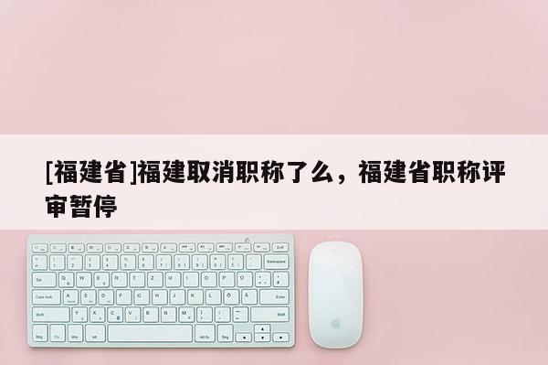 [福建省]福建取消職稱了么，福建省職稱評審暫停