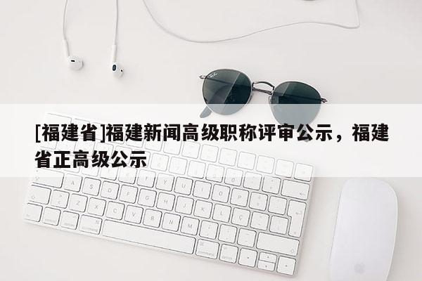 [福建省]福建新聞高級職稱評審公示，福建省正高級公示