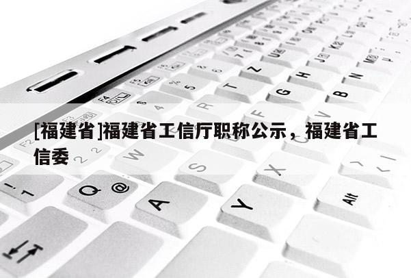 [福建省]福建省工信廳職稱公示，福建省工信委