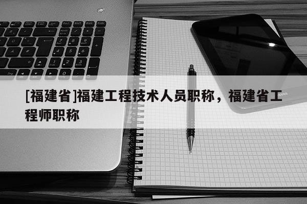 [福建省]福建工程技術(shù)人員職稱，福建省工程師職稱