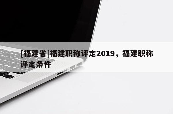 [福建省]福建職稱評定2019，福建職稱評定條件