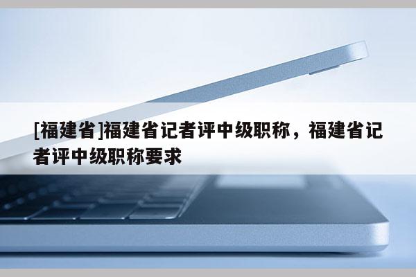 [福建省]福建省記者評中級職稱，福建省記者評中級職稱要求