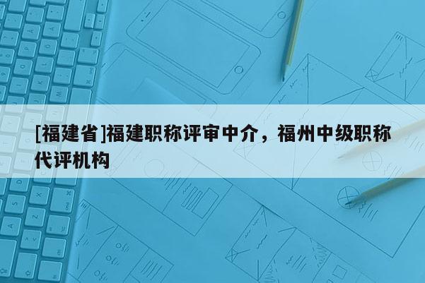 [福建省]福建職稱評審中介，福州中級職稱代評機(jī)構(gòu)