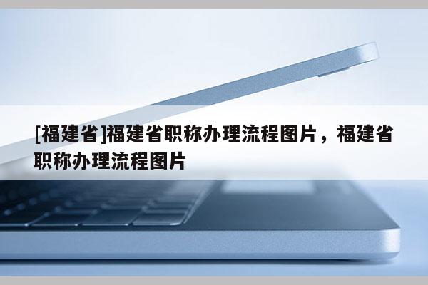 [福建省]福建省職稱辦理流程圖片，福建省職稱辦理流程圖片