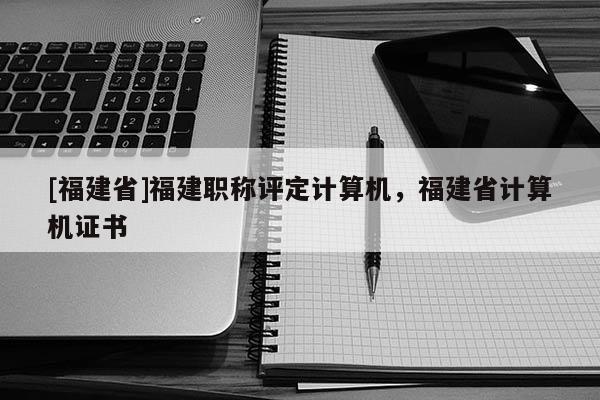 [福建省]福建職稱評定計算機，福建省計算機證書