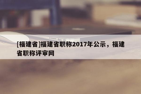 [福建省]福建省職稱2017年公示，福建省職稱評(píng)審網(wǎng)