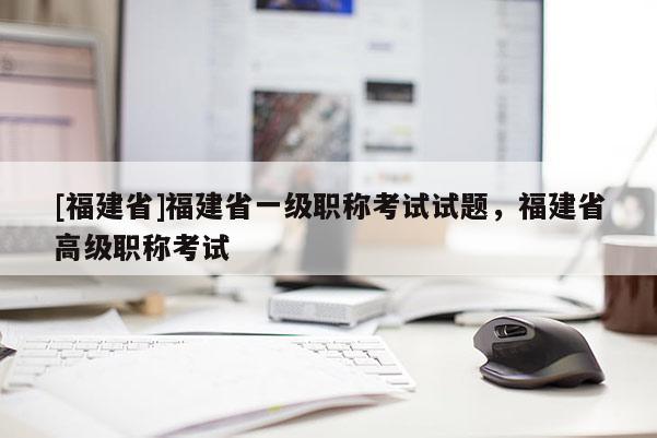 [福建省]福建省一級職稱考試試題，福建省高級職稱考試