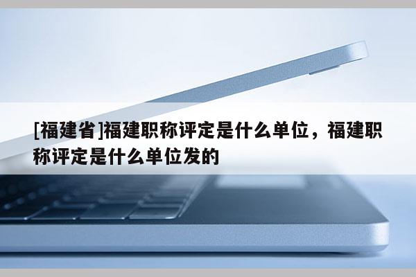 [福建省]福建職稱評(píng)定是什么單位，福建職稱評(píng)定是什么單位發(fā)的