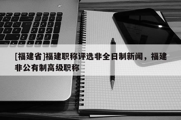 [福建省]福建職稱評(píng)選非全日制新聞，福建非公有制高級(jí)職稱