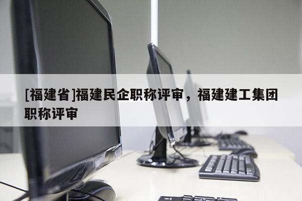 [福建省]福建民企職稱評審，福建建工集團(tuán)職稱評審