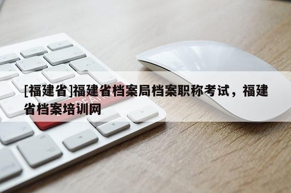 [福建省]福建省檔案局檔案職稱考試，福建省檔案培訓網(wǎng)