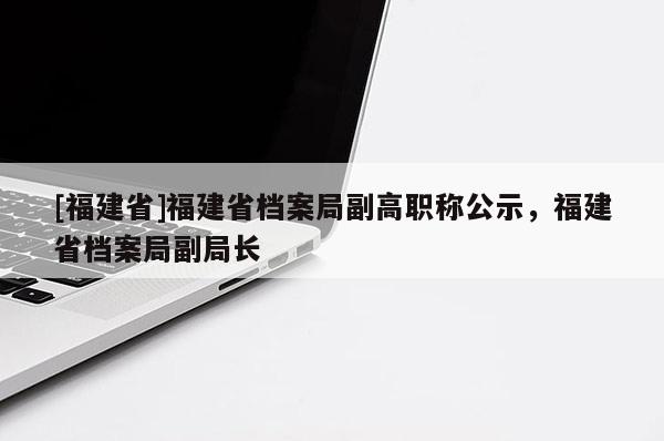 [福建省]福建省檔案局副高職稱公示，福建省檔案局副局長