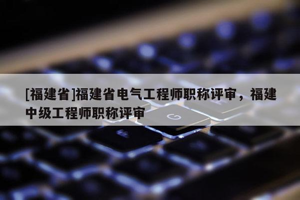 [福建省]福建省電氣工程師職稱評審，福建中級工程師職稱評審