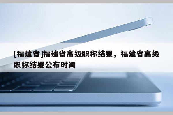 [福建省]福建省高級職稱結(jié)果，福建省高級職稱結(jié)果公布時(shí)間