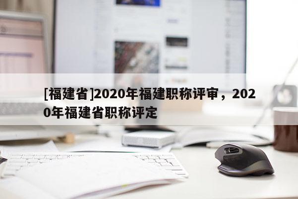 [福建省]2020年福建職稱評審，2020年福建省職稱評定