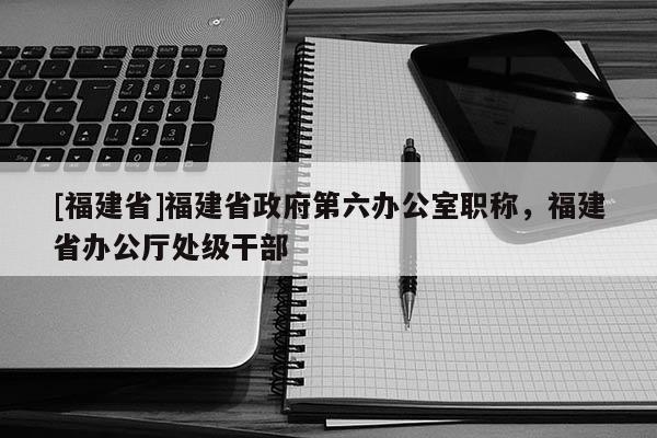 [福建省]福建省政府第六辦公室職稱，福建省辦公廳處級(jí)干部