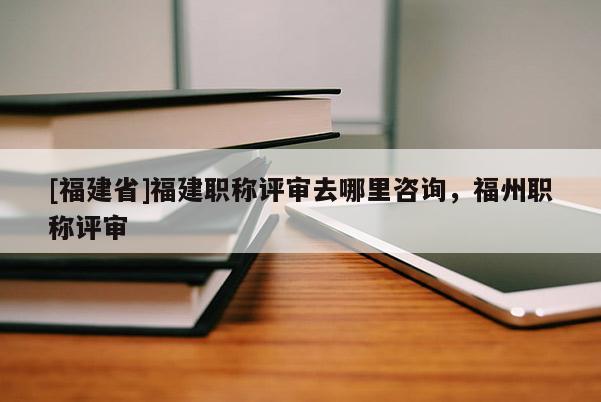 [福建省]福建職稱評(píng)審去哪里咨詢，福州職稱評(píng)審