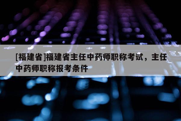 [福建省]福建省主任中藥師職稱考試，主任中藥師職稱報(bào)考條件