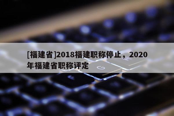 [福建省]2018福建職稱停止，2020年福建省職稱評定