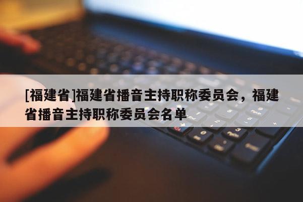 [福建省]福建省播音主持職稱委員會(huì)，福建省播音主持職稱委員會(huì)名單