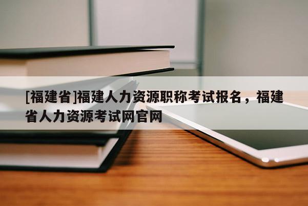 [福建省]福建人力資源職稱考試報(bào)名，福建省人力資源考試網(wǎng)官網(wǎng)