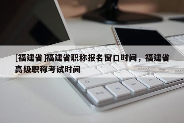 [福建省]福建省職稱報(bào)名窗口時(shí)間，福建省高級(jí)職稱考試時(shí)間