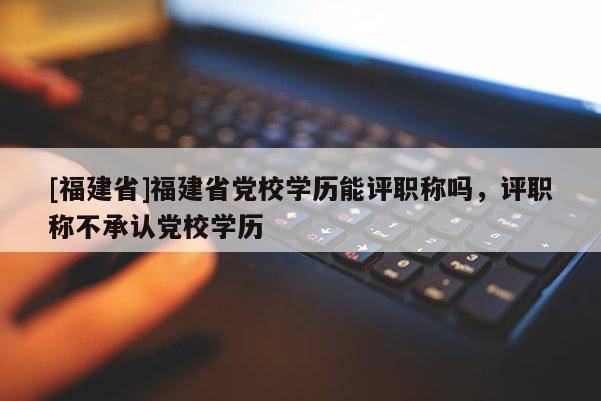 [福建省]福建省黨校學(xué)歷能評職稱嗎，評職稱不承認黨校學(xué)歷