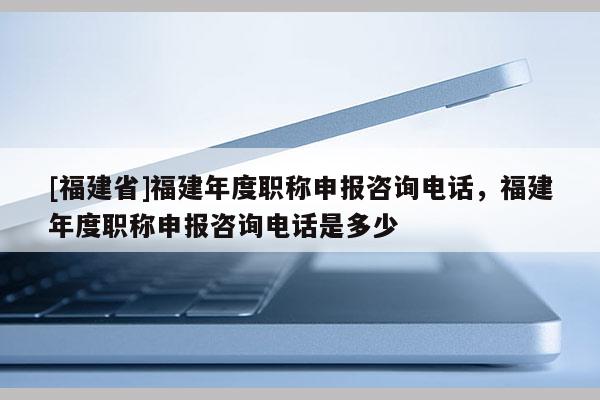 [福建省]福建年度職稱申報咨詢電話，福建年度職稱申報咨詢電話是多少