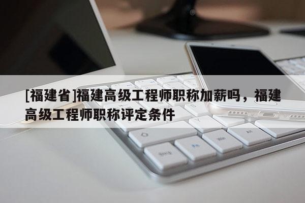 [福建省]福建高級(jí)工程師職稱加薪嗎，福建高級(jí)工程師職稱評(píng)定條件