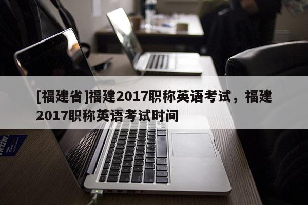 [福建省]福建2017職稱英語考試，福建2017職稱英語考試時(shí)間