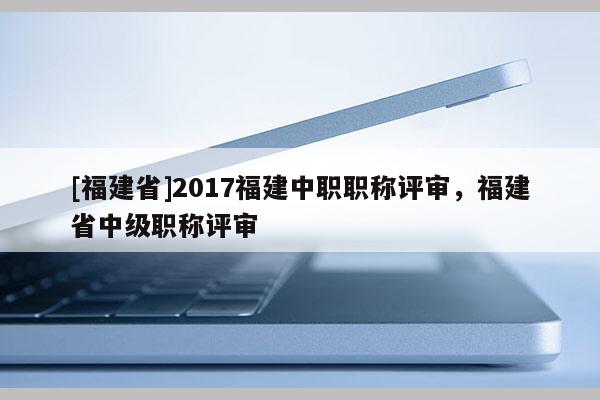 [福建省]2017福建中職職稱評審，福建省中級職稱評審