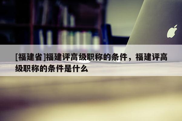 [福建省]福建評高級職稱的條件，福建評高級職稱的條件是什么