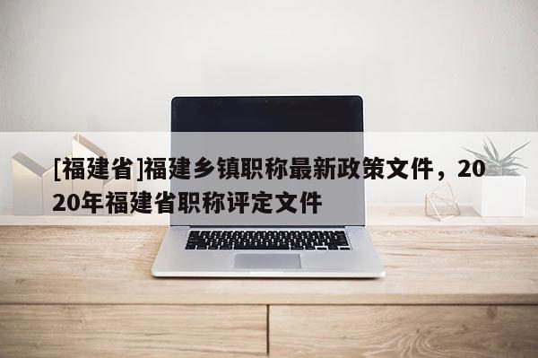 [福建省]福建鄉(xiāng)鎮(zhèn)職稱最新政策文件，2020年福建省職稱評定文件