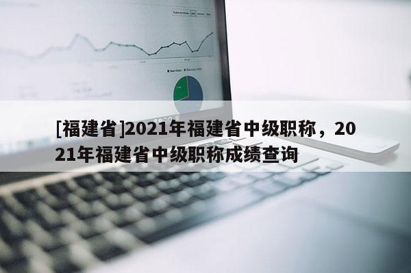 [福建省]2021年福建省中級職稱，2021年福建省中級職稱成績查詢