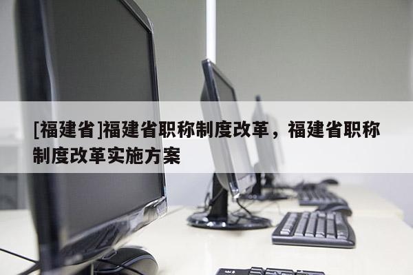 [福建省]福建省職稱制度改革，福建省職稱制度改革實(shí)施方案