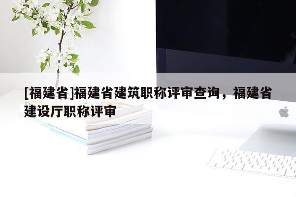 [福建省]福建省建筑職稱評審查詢，福建省建設(shè)廳職稱評審