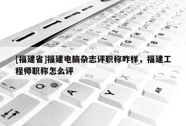 [福建省]福建電腦雜志評職稱咋樣，福建工程師職稱怎么評