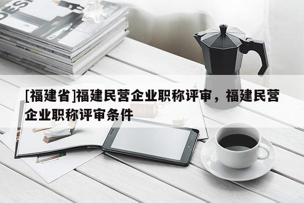 [福建省]福建民營企業(yè)職稱評審，福建民營企業(yè)職稱評審條件