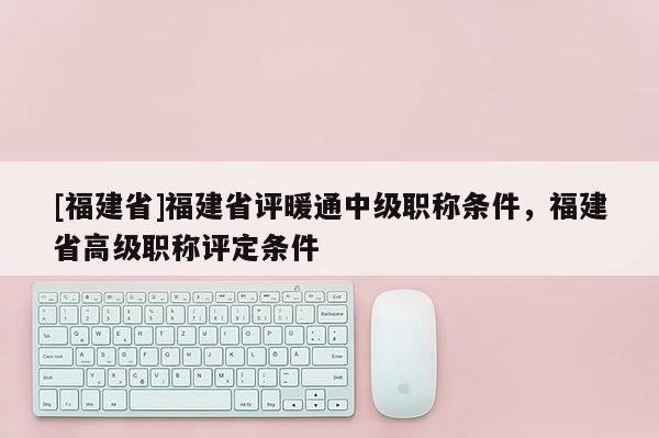 [福建省]福建省評暖通中級職稱條件，福建省高級職稱評定條件