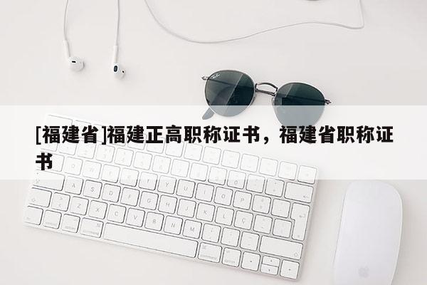 [福建省]福建正高職稱證書，福建省職稱證書