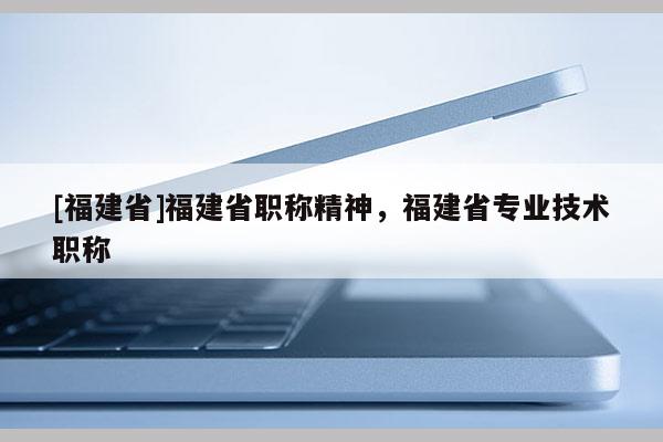 [福建省]福建省職稱精神，福建省專業(yè)技術(shù)職稱