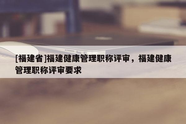 [福建省]福建健康管理職稱評審，福建健康管理職稱評審要求