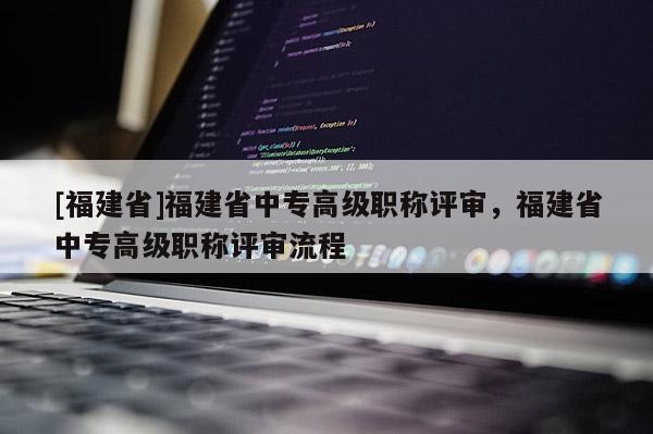 [福建省]福建省中專高級職稱評審，福建省中專高級職稱評審流程