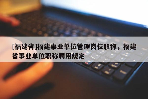 [福建省]福建事業(yè)單位管理崗位職稱，福建省事業(yè)單位職稱聘用規(guī)定