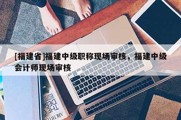 [福建省]福建中級職稱現(xiàn)場審核，福建中級會計師現(xiàn)場審核