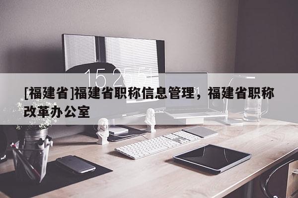 [福建省]福建省職稱信息管理，福建省職稱改革辦公室