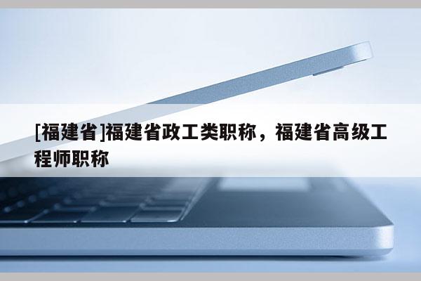 [福建省]福建省政工類職稱，福建省高級工程師職稱